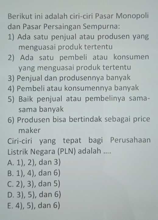 Berikut ini adalah ciri-ciri Pasar Monopoli
dan Pasar Persaingan Sempurna:
1) Ada satu penjual atau produsen yang
menguasai produk tertentu
2) Ada satu pembeli atau konsumen
yang menguasai produk tertentu
3) Penjual dan produsennya banyak
4) Pembeli atau konsumennya banyak
5) Baik penjual atau pembelinya sama-
sama banyak
6) Produsen bisa bertindak sebagai price
maker
Ciri-ciri yang tepat bagi Perusahaan
Listrik Negara (PLN) adalah ....
A. 1),2) , dan 3)
B. 1),4) , dan 6)
C. 2),3) , dan 5)
D. 3),5) , dan 6)
E. 4),5) , dan 6)