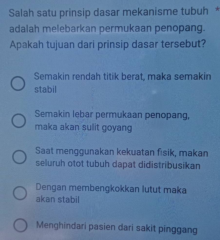 Salah satu prinsip dasar mekanisme tubuh *
adalah melebarkan permukaan penopang.
Apakah tujuan dari prinsip dasar tersebut?
Semakin rendah titik berat, maka semakin
stabil
Semakin lębar permukaan penopang,
maka akan sulit goyang
Saat menggunakan kekuatan fisik, makan
seluruh otot tubuh dapat didistribusikan
Dengan membengkokkan lutut maka
akan stabil
Menghindari pasien dari sakit pinggang