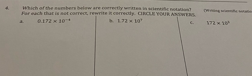 Which of the numbers below are correctly written in scientific notation? (Writing scientific notatic
For each that is not correct, rewrite it correctly. CIRCLE YOUR ANSWERS.
a. 0.172* 10^(-4) b. 1.72* 10^7
C. 172* 10^3