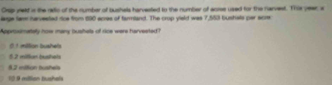 Crop yeld is the reic of the number of bushels harvested to the number of aciee used for the narvest. This year, w
large fam harvested rice from 190 acres of farmland. The crop yield was 7,553 bushels per scre
Approximately how many bushels of rice were harvested?
0 1 million bushets
5.2 millian bushels
3.2 miltion bushels
10.9 millian bushels