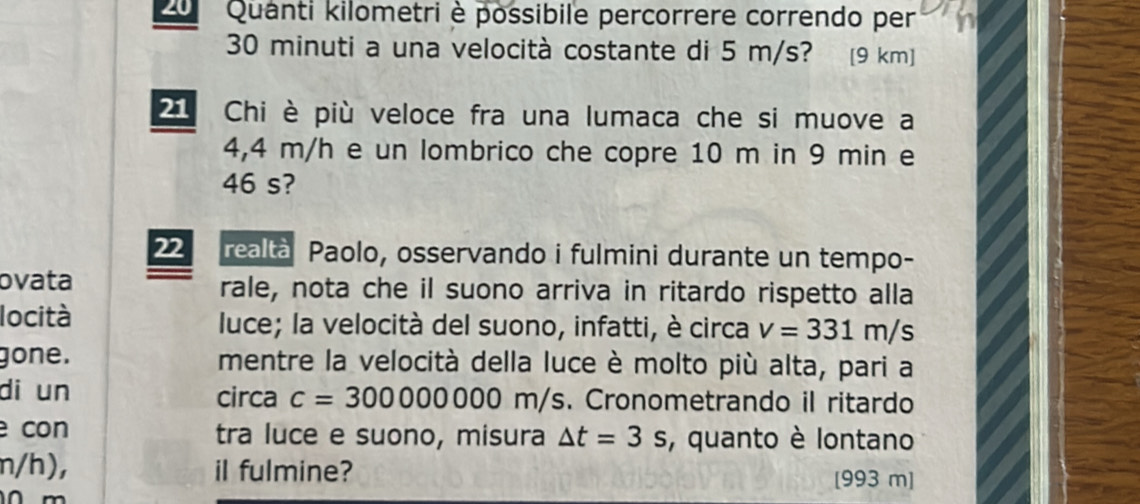 Quanti kilometri è possibile percorrere correndo per
30 minuti a una velocità costante di 5 m/s? [9 km ] 
Chi è più veloce fra una lumaca che si muove a
4,4 m/h e un lombrico che copre 10 m in 9 min e
46 s? 
22 realtà Paolo, osservando i fulmini durante un tempo- 
ovata rale, nota che il suono arriva in ritardo rispetto alla 
locità luce; la velocità del suono, infatti, è circa v=331m/s
gone. mentre la velocità della luce è molto più alta, pari a 
di un circa c=300000000m/s s. Cronometrando il ritardo 
con tra luce e suono, misura △ t=3s , quanto è lontano
n/h), iI fulmine? [993 m]