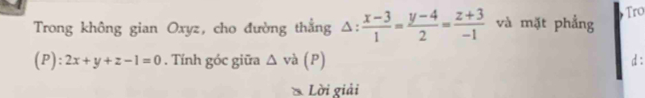 Trong không gian Oxyz, cho đường thẳng △ : (x-3)/1 = (y-4)/2 = (z+3)/-1  và mặt phẳng Tro
(P): 2x+y+z-1=0. Tính góc giữa △ và (P) d:
* Lời giải