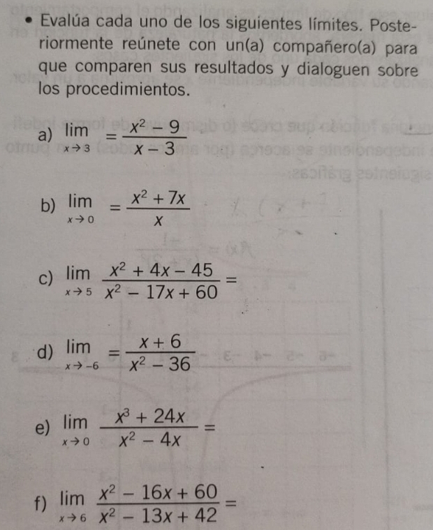 Evalúa cada uno de los siguientes límites. Poste- 
riormente reúnete con un(a) compañero(a) para 
que comparen sus resultados y dialoguen sobre 
los procedimientos. 
a) limlimits _xto 3= (x^2-9)/x-3 
b) limlimits _xto 0= (x^2+7x)/x 
c) limlimits _xto 5 (x^2+4x-45)/x^2-17x+60 =
d) limlimits _xto -6= (x+6)/x^2-36 
e) limlimits _xto 0 (x^3+24x)/x^2-4x =
f) limlimits _xto 6 (x^2-16x+60)/x^2-13x+42 =