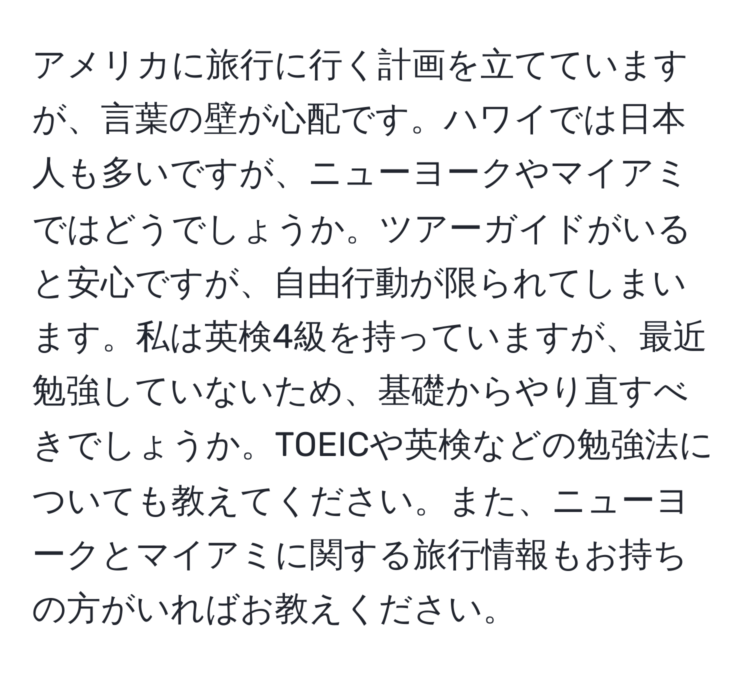 アメリカに旅行に行く計画を立てていますが、言葉の壁が心配です。ハワイでは日本人も多いですが、ニューヨークやマイアミではどうでしょうか。ツアーガイドがいると安心ですが、自由行動が限られてしまいます。私は英検4級を持っていますが、最近勉強していないため、基礎からやり直すべきでしょうか。TOEICや英検などの勉強法についても教えてください。また、ニューヨークとマイアミに関する旅行情報もお持ちの方がいればお教えください。