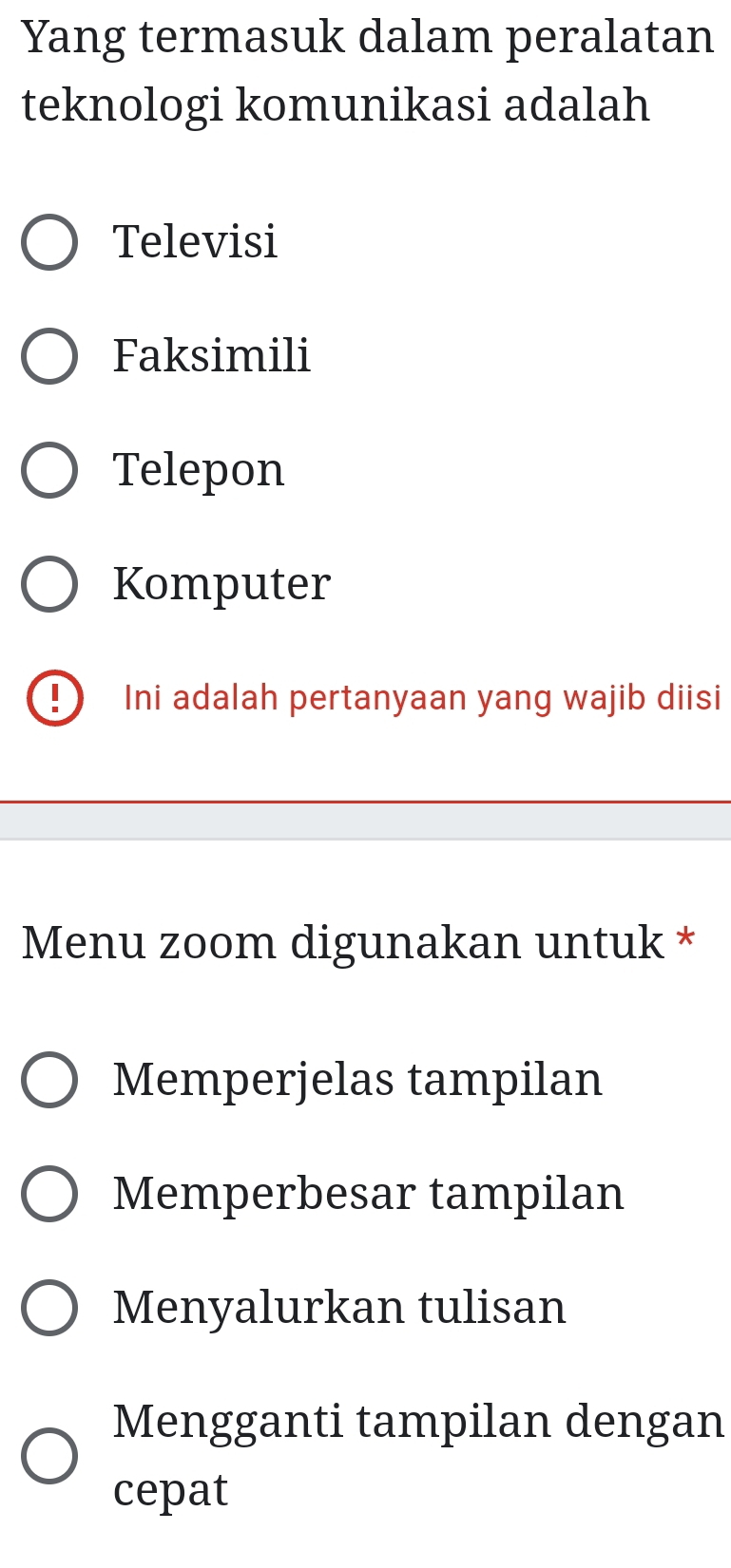 Yang termasuk dalam peralatan
teknologi komunikasi adalah
Televisi
Faksimili
Telepon
Komputer
D Ini adalah pertanyaan yang wajib diisi
Menu zoom digunakan untuk *
Memperjelas tampilan
Memperbesar tampilan
Menyalurkan tulisan
Mengganti tampilan dengan
cepat