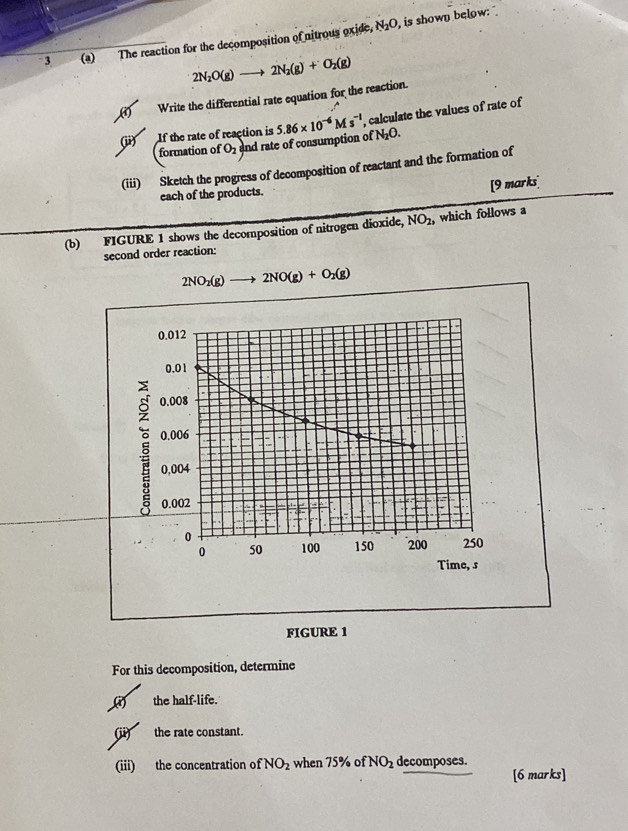 N_2O
3 (a) The reaction for the decomposition of nitrous oxide, , is shown below:
2N_2O(g)to 2N_2(g)+O_2(g)
Write the differential rate equation for the reaction.
(ii) If the rate of reaction is 5.86* 10^(-6)Ms^(-1) , calculate the values of rate of
formation of O_2 and rate of consumption of N_2O. 
(iii) Sketch the progress of decomposition of reactant and the formation of
each of the products. [9 marks
(b) FIGURE 1 shows the decomposition of nitrogen dioxide, NO_2 , which follows a
second order reaction:
2NO_2(g)to 2NO(g)+O_2(g)
0.012
0.01
0.008
0.006
ξ 0,004
0.002
0 200 250
0 50 100 150
Time, s
FIGURE 1
For this decomposition, determine
(3) the half-life.
(ii) the rate constant.
(iii) the concentration of NO_2 when 75% of NO_2 decomposes.
[6 marks]