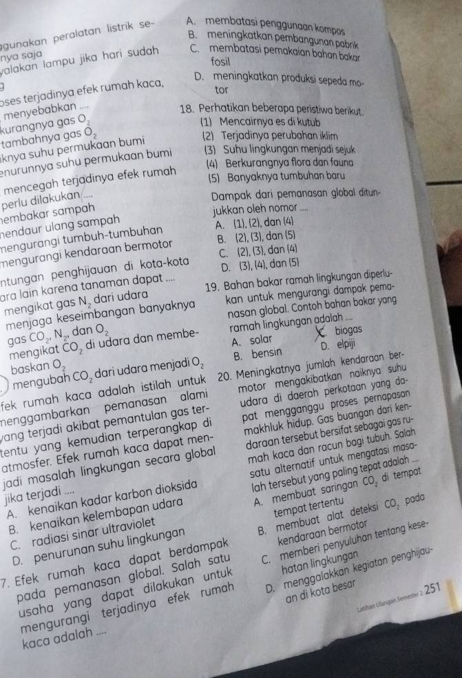 gunakan peralatan listrik se-- A. membatasi penggunaan kompos
B. meningkatkan pembangunan pabrik
nya saja
fosil
valakan lampu jika hari sudah. C. membatasi pemakaian bahan bakar
. 
tor
oses terjadinya efek rumah kaca,
D. meningkatkan produksi sepeda mo-
menyebabkan ....
18. Perhatikan beberapa peristiwa berikut.
kurangnya gas O_2
(1) Mencairnya es di kutub
tambahnya gas
knya suhu permukaan bumi O_2
2) Terjadinya perubahan iklim
enurunnya suhu permukaan bumi (3) Suhu lingkungan menjadi sejuk
(4) Berkurangnya flora dan faun
(5) Banyaknya tumbuhan baru
mencegah terjadinya efek rumah
perlu dilakukan ...
Dampak dari pemanasan global ditun
embakar sɑmpɑh
jukkan oleh nomor
hendaur ulang sampah 
mengurɑngi tumbuh-tumbuhan A. (1),(2) , dan (4)
mengurangi kendaraan bermotor B. (2),(3), , dan (5)
D. (3),(4) , dan (5)
ntungan penghijauan di kota-kota C. (2),(3) , dan (4)
19. Bahan bakar ramah lingkungan diperlu-
ara lain karena tanaman dapat ....
mengikat gas N_2 dari udara
menjaga keseimbangan banyaknya kan untuk mengurangi dampak pema-
nasan global. Contoh bahan bakar yang
gas CO_2,N_2, dan O_2
mengikat CO_2 di udara dan membe- ramah lingkungan adalah ....
A. solar C biogas
B. bensin D. elpiji
baskan O_2 dari udara menjadi O_2
fek rumah kaca adalah istilah untuk . 20. Meningkatnya jumlah kendaraan ber-
mengubah CO_2
menggambarkan pemanasan alami motor mengakibatkan naiknya suhu 
wang terjadi akibat pemantulan gas ter- udara di daerah perkotaan yang da-
tentu yang kemudian terperangkap di pat mengganggu proses pernapasan 
atmosfer. Efek rumah kaca dapat men- makhluk hidup. Gas buangan dari ken-
jadi masalah lingkungan secara global daraan tersebut bersifat sebagai gas ru-
jika terjadi .... mah kaca dan racun bagi tubuh. Salah
A. kenaikan kadar karbon dioksida satu alternatif untuk mengatasi masa-
A. membuat saringan CO, di tempat
B. kenaikan kelembapan udara lah tersebut yang paling tepat adalah ...
D. penurunan suhu lingkungan tempat tertentu
kendaraan bermotor
C. radiasi sinar ultraviolet
7. Efek rumah kaca dapat berdampak B. membuat alat deteksi CO_2 pada
pada pemanasan global. Salah satu C. memberi penyuluhan tentang kese
usaha yang dapat dilakukan untuk. hatan lingkungan
mengurangi terjadinya efek rumah D. menggalakkan kegiatan penghijau-
an di kota besar
Llatibán Ularıgán Semester z 251
kaca adalah ....