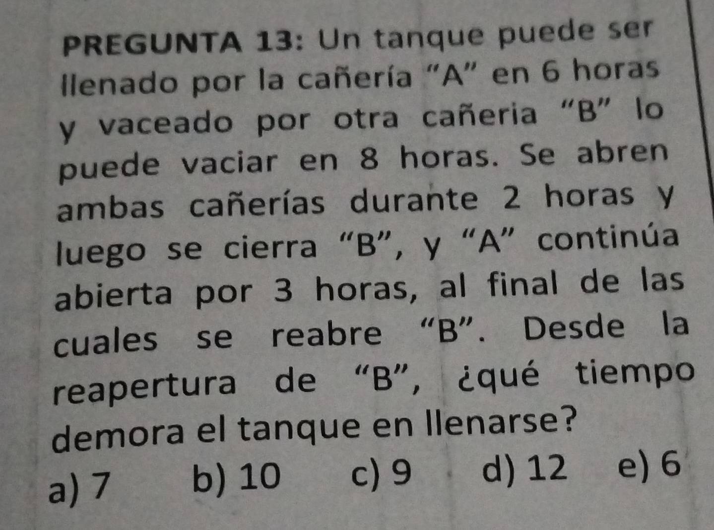 PREGUNTA 13: Un tanque puede ser
Ilenado por la cañería "A" en 6 horas
y vaceado por otra cañeria “B” lo
puede vaciar en 8 horas. Se abren
ambas cañerías durante 2 horas y
luego se cierra “ B ”, y “ A ” continúa
abierta por 3 horas, al final de las
cuales se reabre “ B ”. Desde la
reapertura de “ B ”, ¿qué tiempo
demora el tanque en llenarse?
a) 7
b) 10 c) 9 d) 12 e) 6