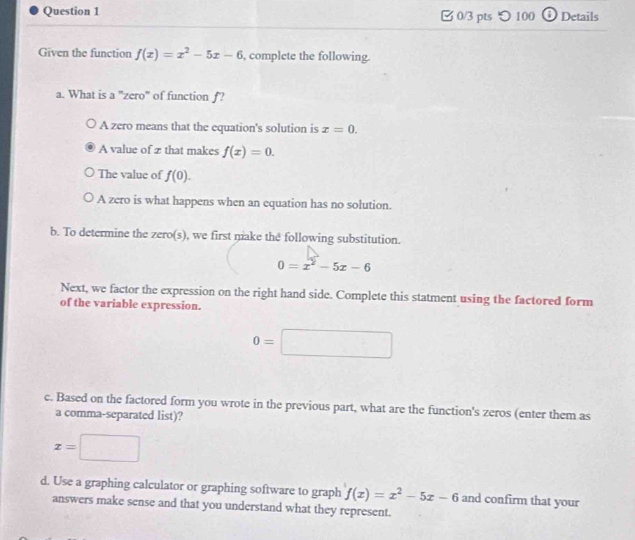 つ100 ⓘDetails
Given the function f(x)=x^2-5x-6 , complete the following.
a. What is a "zero" of function f?
A zero means that the equation's solution is x=0.
A value of z that makes f(x)=0.
The value of f(0).
A zero is what happens when an equation has no solution.
b. To determine the zero(s), we first make the following substitution.
0=x^2-5x-6
Next, we factor the expression on the right hand side. Complete this statment using the factored form
of the variable expression.
0=□
c. Based on the factored form you wrote in the previous part, what are the function's zeros (enter them as
a comma-separated list)?
x=□
d. Use a graphing calculator or graphing software to graph f(x)=x^2-5x-6 and confirm that your
answers make sense and that you understand what they represent.