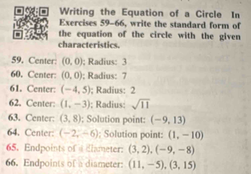 Writing the Equation of a Circle In 
Exercises 59-66, write the standard form of 
the equation of the circle with the given 
characteristics. 
59. Center: (0,0); Radius: 3
60. Center: (0,0); Radius: 7
61. Center: (-4,5); Radius: 2
62. Center: (1,-3); Radius: sqrt(11)
63. Center: (3,8); Solution point: (-9,13)
64. Center: (-2,-6); Solution point: (1,-10)
65. Endpoints of a dlameter: (3,2), (-9,-8)
66. Endpoints of a diameter: (11,-5),(3,15)