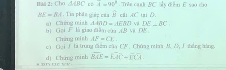 Cho △ ABC cò widehat A=90°. Trên cạnh BC lấy điểm E sao cho
BE=BA. Tia phân giác của widehat B cÅt AC tại D. 
a) Chứng minh △ ABD=△ EBD và DE⊥ BC. 
b) Gọi F là giao điểm của AB và DE. 
Chứng minh AF=CE. 
c) Gọi / là trung điểm của CF. Chứng minh B, D, I thắng hàng. 
d) Chứng minh widehat BAE=widehat EAC+widehat ECA. 
* pn uc VV.