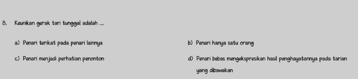 Keunikan gerak tari tunggal adalah ....
a) Penari terikat pada penari lainnya b) Penari hanya satu orang
c) Penari menjadi perhatian penonton d) Penari bebas mengekspresikan hasil penghayatannya pada tarian
yang dibawakan