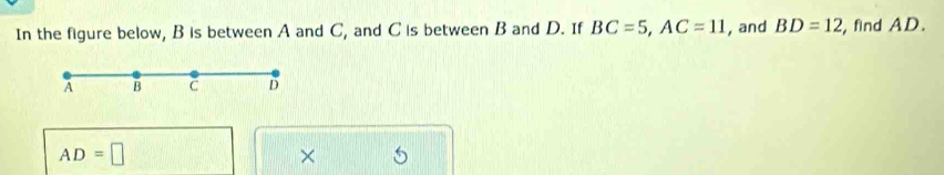 In the figure below, B is between A and C, and C is between B and D. If BC=5, AC=11 , and BD=12 , find AD.
A B C D
AD=□
×