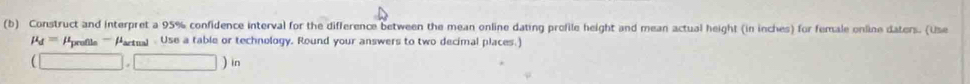 Construct and interpret a 95% confidence interval for the difference between the mean online dating profile height and mean actual height (in inches) for female online daters. (Use
mu _d= refle '''' Partual - Use a table or technology. Round your answers to two decimal places.)
(□ ,□ )in