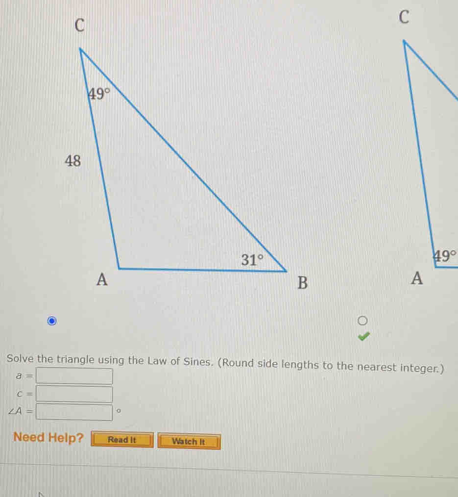 49°
A
Solve the triangle using the Law of Sines. (Round side lengths to the nearest integer.)
a=□
c=□
∠ A=□°
Need Help? Read It Watch It