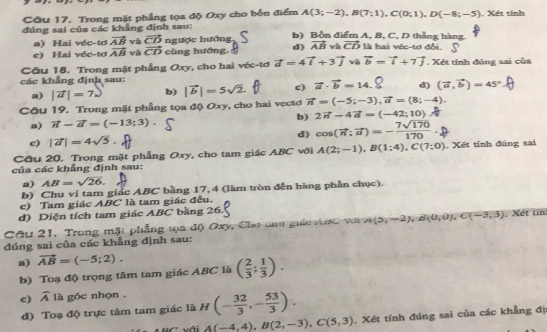 Trong mặt phẳng tọa độ Oxy cho bốn điểm A(3;-2),B(7;1),C(0;1),D(-8;-5). Xét tính
đúng sai của các khẳng định sau: b) Bốn điểm A, B, C, D thẳng hàng.
a) Hai véc-tơ vector AB và vector CD ngược hướng là hai véc-tơ đối.
c) Hai véc-tơ vector AB yà vector CD cùng hướng.
d) vector AB và vector CD
Cầu 18. Trong mặt phẳng Oxy, cho hai véc-tơ vector a=4vector i+3vector j và vector b=vector i+7vector j. Xét tính đúng sai của
các khẳng định sau:
a) |vector a|=7.)
b) |vector b|=5sqrt(2). c) vector a· vector b=14. d) (vector a,vector b)=45°
Câu 19. Trong mặt phẳng tọa độ Oxy, cho hai vectơ vector n=(-5;-3),vector a=(8;-4).
a) vector n-vector a=(-13;3). b) 2vector n-4vector a=(-42;10)
c) |vector a|=4sqrt(5) d) cos (vector n;vector a)=- 7sqrt(170)/170 .
Câu 20. Trong mặt phẳng Oxy, cho tam giác ABC với A(2;-1),B(1;4),C(7;0). Xét tính đúng sai
của các khẳng định sau:
a) AB=sqrt(26).
b) Chu vi tam giác ABC bằng 17, 4 (làm tròn đến hàng phần chục).
c) Tam giác ABC là tam giác đều.
d) Diện tích tam giác ABC bằng 26.
Câu 21, Trong mặt phẳng tọa độ Oxy, Cho tam giác AớC với A(5,-2),B(0,0),C(-3,3). Xét tín
đúng sai của các khẳng định sau:
a) vector AB=(-5;2).
b) Toạ độ trọng tâm tam giác ABC là ( 2/3 ; 1/3 ).
c) widehat A là góc nhọn .
d) Toạ độ trực tâm tam giác là H (- 32/3 ,- 53/3 ).
với A(-4,4),B(2,-3),C(5,3). Xét tính đúng sai của các khẳng đị: