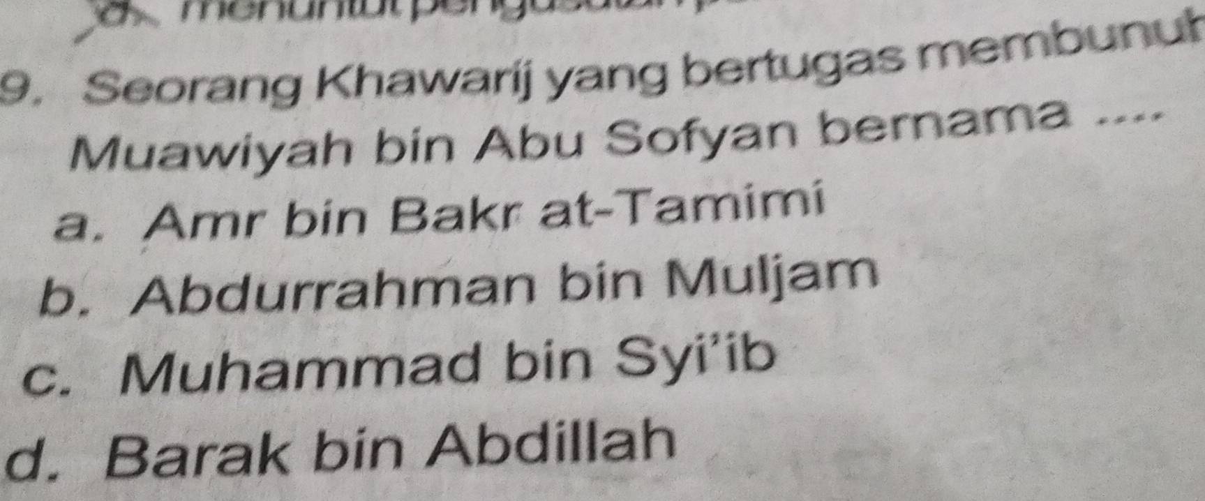 menuntal pengus
9. Seorang Khawarij yang bertugas membunuł
Muawiyah bin Abu Sofyan bernama ....
a. Amr bin Bakr at-Tamimi
b. Abdurrahman bin Muljam
c. Muhammad bin Syi'ib
d. Barak bin Abdillah