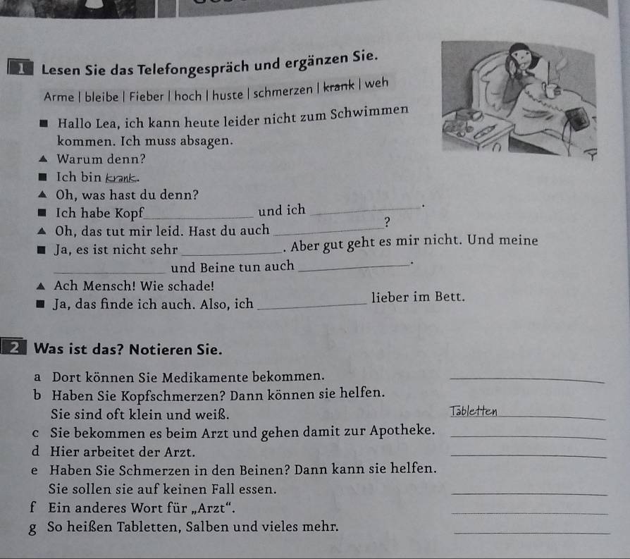 De Lesen Sie das Telefongespräch und ergänzen Sie. 
Arme | bleibe | Fieber | hoch | huste | schmerzen | krank | weh 
Hallo Lea, ich kann heute leider nicht zum Schwimmen 
kommen. Ich muss absagen. 
Warum denn? 
Ich bin krank. 
Oh, was hast du denn? 
Ich habe Kopf_ und ich_ 
. 
? 
Oh, das tut mir leid. Hast du auch_ 
Ja, es ist nicht sehr _. Aber gut geht es mir nicht. Und meine 
_und Beine tun auch _. 
Ach Mensch! Wie schade! 
Ja, das finde ich auch. Also, ich _lieber im Bett. 
Was ist das? Notieren Sie. 
a Dort können Sie Medikamente bekommen._ 
b Haben Sie Kopfschmerzen? Dann können sie helfen. 
Sie sind oft klein und weiß. Tabletten 
c Sie bekommen es beim Arzt und gehen damit zur Apotheke._ 
d Hier arbeitet der Arzt. 
_ 
e Haben Sie Schmerzen in den Beinen? Dann kann sie helfen. 
Sie sollen sie auf keinen Fall essen. 
_ 
f Ein anderes Wort für „Arzt“. 
_ 
g So heißen Tabletten, Salben und vieles mehr._