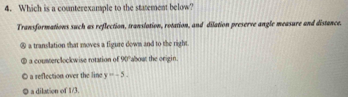 Which is a counterexample to the statement below?
Transformations such as reflection, translation, rotation, and dilation preserve angle measure and distance.
Ⓐ a translation that moves a figure down and to the right.
a counterclockwise rotation of 90° 'about the origin.
a reflection over the line y=-5.
a dilation of 1/3.