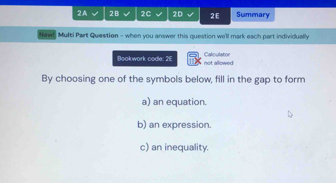 2A 2B 2C 2D 2E Summary 
New! Multi Part Question - when you answer this question we'll mark each part individually 
Calculator 
Bookwork code: 2E not allowed 
By choosing one of the symbols below, fill in the gap to form 
a) an equation. 
b) an expression. 
c) an inequality.