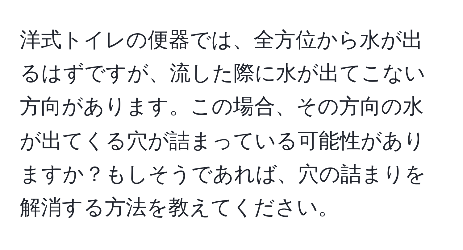 洋式トイレの便器では、全方位から水が出るはずですが、流した際に水が出てこない方向があります。この場合、その方向の水が出てくる穴が詰まっている可能性がありますか？もしそうであれば、穴の詰まりを解消する方法を教えてください。