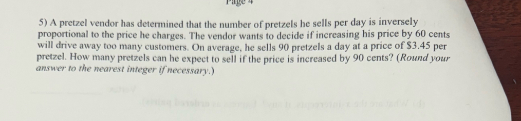 Page 4 
5) A pretzel vendor has determined that the number of pretzels he sells per day is inversely 
proportional to the price he charges. The vendor wants to decide if increasing his price by 60 cents
will drive away too many customers. On average, he sells 90 pretzels a day at a price of $3.45 per 
pretzel. How many pretzels can he expect to sell if the price is increased by 90 cents? (Round your 
answer to the nearest integer if necessary.)