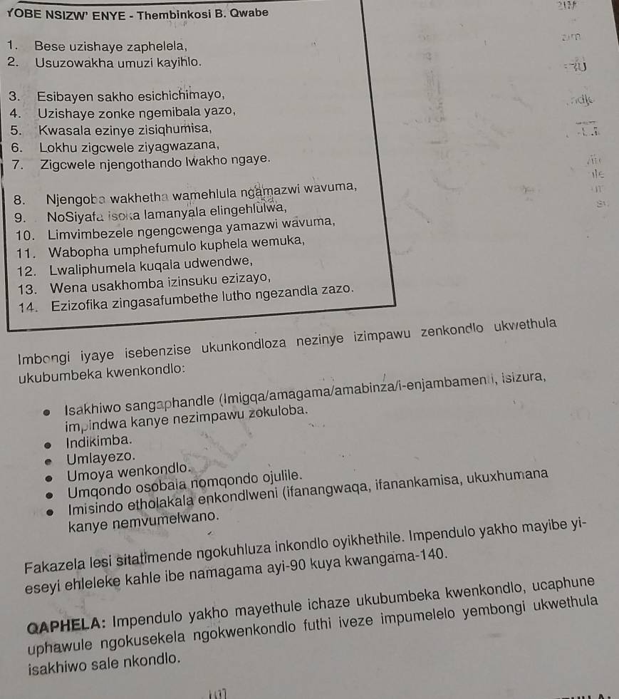 2N
YOBE NSIZW' ENYE - Thembinkosi B. Qwabe
1. Bese uzishaye zaphelela, 2 m
2. Usuzowakha umuzi kayihlo.     
3. Esibayen sakho esichichimayo,
4. Uzishaye zonke ngemibala yazo， ndl
5. Kwasala ezinye zisiqhumisa,
6. Lokhu zigcwele ziyagwazana,
7. Zigcwele njengothando Iwakho ngaye.
/ ii c
8. Njengoba wakhetha wamehlula ngamazwi wavuma,
· 177
9. NoSiyafa isoka lamanyala elingehlulwa,
10. Limvimbezele ngengcwenga yamazwi wävuma,
11. Wabopha umphefumulo kuphela wemuka,
12. Lwaliphumela kuqala udwendwe,
13. Wena usakhomba izinsuku ezizayo,
14. Ezizofika zingasafumbethe lutho ngezandla zazo.
Imbongi iyaye isebenzise ukunkondloza nezinye izimpawu zenkondlo ukwethula
ukubumbeka kwenkondlo:
Isakhiwo sangaphandle (Imigqa/amagama/amabinza/i-enjambamen i, isizura,
impindwa kanye nezimpawu zokuloba.
Indikimba.
Umlayezo.
Umoya wenkondlo.
Umqondo osobaia nomqondo ojulile.
Imisindo etholakala enkondlweni (ifanangwaqa, ifanankamisa, ukuxhumana
kanye nemvumelwano.
Fakazela lesi sitatimende ngokuhluza inkondlo oyikhethile. Impendulo yakho mayibe yi-
eseyi ehleleke kahle ibe namagama ayi-90 kuya kwangama-140.
QAPHELA: Impendulo yakho mayethule ichaze ukubumbeka kwenkondlo, ucaphune
uphawule ngokusekela ngokwenkondlo futhi iveze impumelelo yembongi ukwethula
isakhiwo sale nkondlo.