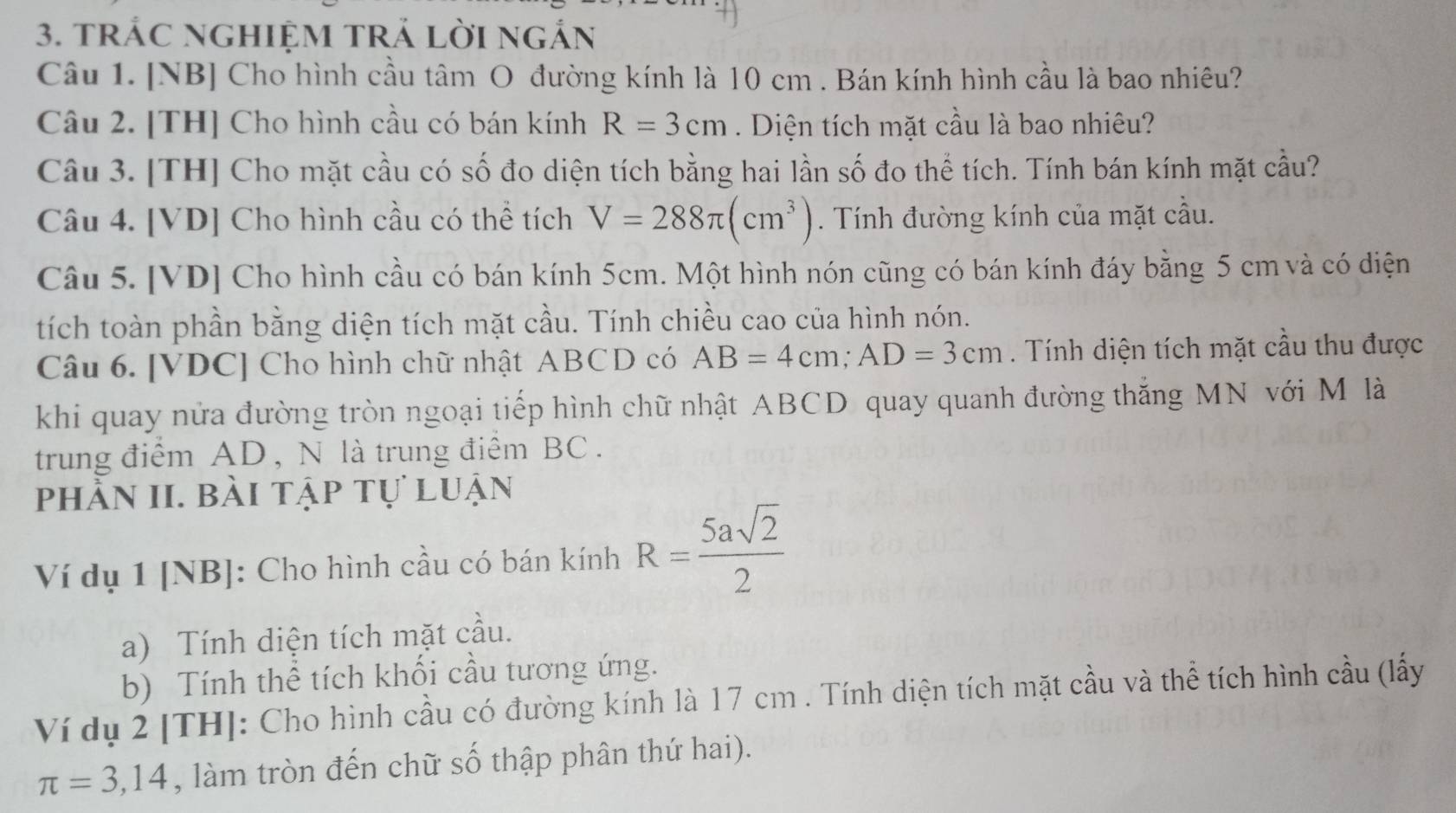 trÁC ngHiệM tRả lời ngắn 
Câu 1. [NB] Cho hình cầu tâm O đường kính là 10 cm. Bán kính hình cầu là bao nhiêu? 
Câu 2. [TH] Cho hình cầu có bán kính R=3cm. Diện tích mặt cầu là bao nhiêu? 
Câu 3. [TH] Cho mặt cầu có số đo diện tích bằng hai lần số đo thể tích. Tính bán kính mặt cầu? 
Câu 4. [VD] Cho hình cầu có thể tích V=288π (cm^3). Tính đường kính của mặt cầu. 
Câu 5. [VD] Cho hình cầu có bán kính 5cm. Một hình nón cũng có bán kính đáy bằng 5 cm và có diện 
tích toàn phần bằng diện tích mặt cầu. Tính chiều cao của hình nón. 
Câu 6. [ VDC ] Cho hình chữ nhật ABCD có AB=4cm; AD=3cm. Tính diện tích mặt cầu thu được 
khi quay nửa đường tròn ngoại tiếp hình chữ nhật ABCD quay quanh đường thắng MN với M là 
trung điểm AD , N là trung điểm BC. 
phần II. bài tập tự luận 
Ví dụ 1 [NB]: Cho hình cầu có bán kính R= 5asqrt(2)/2 
a) Tính diện tích mặt cầu. 
b) Tính thể tích khối cầu tương ứng. 
Ví dụ 2 [TH]: Cho hình cầu có đường kính là 17 cm. Tính diện tích mặt cầu và thể tích hình cầu (lấy
π =3,14 , làm tròn đến chữ số thập phân thứ hai).