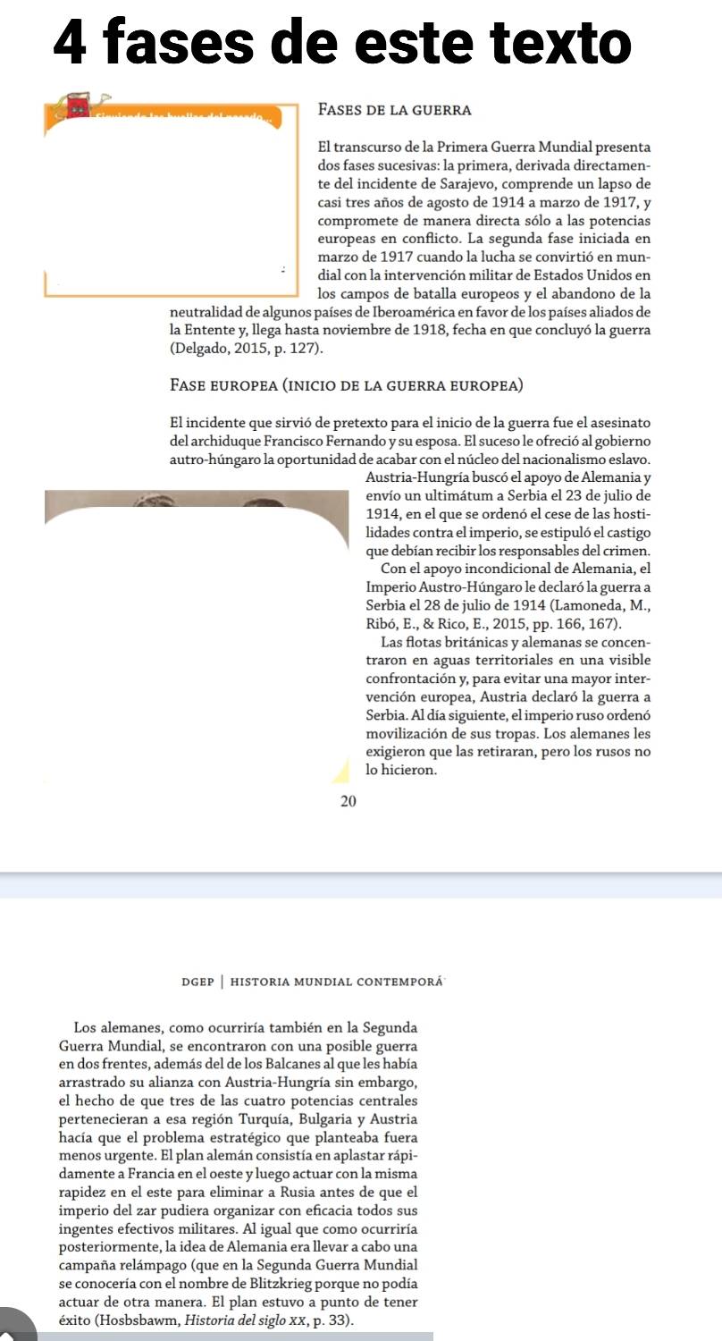 fases de este texto
Fases de la guerra
El transcurso de la Primera Guerra Mundial presenta
dos fases sucesivas: la primera, derivada directamen-
te del incidente de Sarajevo, comprende un lapso de
casi tres años de agosto de 1914 a marzo de 1917, y
compromete de manera directa sólo a las potencias
europeas en conflicto. La segunda fase iniciada en
marzo de 1917 cuando la lucha se convirtió en mun-
dial con la intervención militar de Estados Unidos en
los campos de batalla europeos y el abandono de la
neutralidad de algunos países de Iberoamérica en favor de los países aliados de
la Entente y, llega hasta noviembre de 1918, fecha en que concluyó la guerra
(Delgado, 2015, p. 127).
Fase europea (inicio de la guerra europea)
El incidente que sirvió de pretexto para el inicio de la guerra fue el asesinato
del archiduque Francisco Fernando y su esposa. El suceso le ofreció al gobierno
autro-húngaro la oportunidad de acabar con el núcleo del nacionalismo eslavo.
Austria-Hungría buscó el apoyo de Alemania y
envío un ultimátum a Serbia el 23 de julio de
1914, en el que se ordenó el cese de las hosti-
lidades contra el imperio, se estipuló el castigo
que debían recibir los responsables del crimen.
Con el apoyo incondicional de Alemania, el
Imperio Austro-Húngaro le declaró la guerra a
Serbia el 28 de julio de 1914 (Lamoneda, M.,
Ribó, E., & Rico, E., 2015, pp. 166, 167).
Las flotas británicas y alemanas se concen-
traron en aguas territoriales en una visible
confrontación y, para evitar una mayor inter-
vención europea, Austria declaró la guerra a
Serbia. Al día siguiente, el imperio ruso ordenó
movilización de sus tropas. Los alemanes les
exigieron que las retiraran, pero los rusos no
lo hicieron.
20
dgep │ historia mundial contemporá
Los alemanes, como ocurriría también en la Segunda
Guerra Mundial, se encontraron con una posible guerra
en dos frentes, además del de los Balcanes al que les había
arrastrado su alianza con Austria-Hungría sin embargo,
el hecho de que tres de las cuatro potencias centrales
pertenecieran a esa región Turquía, Bulgaria y Austria
hacía que el problema estratégico que planteaba fuera
menos urgente. El plan alemán consistía en aplastar rápi-
damente a Francia en el oeste y luego actuar con la misma
rapidez en el este para eliminar a Rusia antes de que el
imperio del zar pudiera organizar con eficacia todos sus
ingentes efectivos militares. Al igual que como ocurriría
posteriormente, la idea de Alemania era llevar a cabo una
campaña relámpago (que en la Segunda Guerra Mundial
se conocería con el nombre de Blitzkrieg porque no podía
actuar de otra manera. El plan estuvo a punto de tener
éxito (Hosbsbawm, Historia del siglo xx, p. 33).