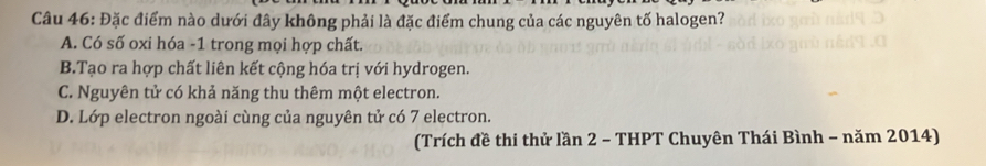 Đặc điểm nào dưới đây không phải là đặc điểm chung của các nguyên tố halogen?
A. Có số oxi hóa - 1 trong mọi hợp chất.
B.Tạo ra hợp chất liên kết cộng hóa trị với hydrogen.
C. Nguyên tử có khả năng thu thêm một electron.
D. Lớp electron ngoài cùng của nguyên tử có 7 electron.
(Trích đề thi thử lần 2 - THPT Chuyên Thái Bình - năm 2014)