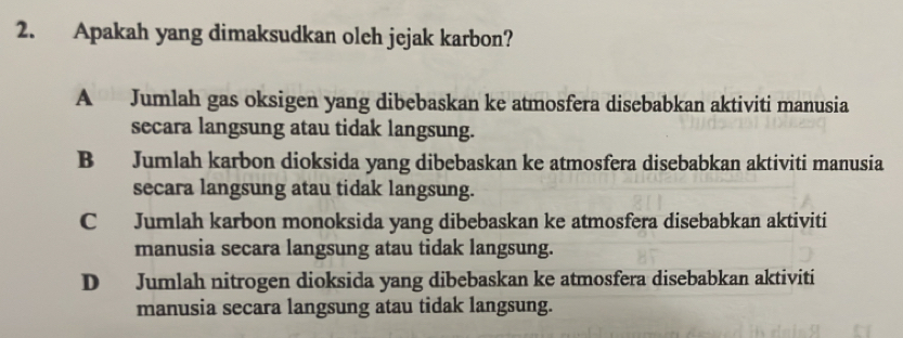 Apakah yang dimaksudkan olch jejak karbon?
A Jumlah gas oksigen yang dibebaskan ke atmosfera disebabkan aktiviti manusia
secara langsung atau tidak langsung.
B Jumlah karbon dioksida yang dibebaskan ke atmosfera disebabkan aktiviti manusia
secara langsung atau tidak langsung.
C Jumlah karbon monoksida yang dibebaskan ke atmosfera disebabkan aktiviti
manusia secara langsung atau tidak langsung.
D Jumlah nitrogen dioksida yang dibebaskan ke atmosfera disebabkan aktiviti
manusia secara langsung atau tidak langsung.