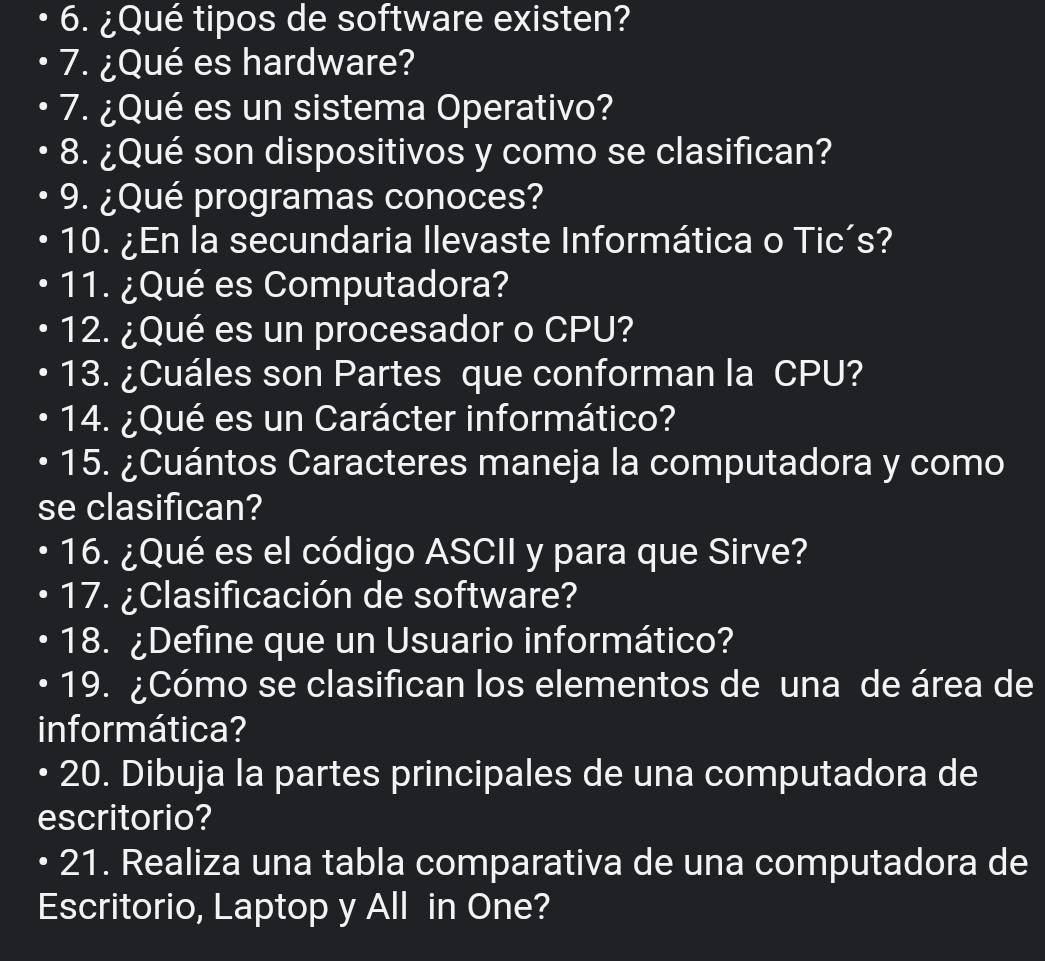 ¿Qué tipos de software existen? 
7. ¿Qué es hardware? 
7. ¿Qué es un sistema Operativo? 
8. ¿Qué son dispositivos y como se clasifican? 
9. ¿Qué programas conoces? 
10. ¿En la secundaria Ilevaste Informática o Tic´s? 
11. ¿Qué es Computadora? 
12. ¿Qué es un procesador o CPU? 
13. ¿Cuáles son Partes que conforman la CPU? 
14. ¿Qué es un Carácter informático? 
15. ¿Cuántos Caracteres maneja la computadora y como 
se clasifican? 
16. ¿Qué es el código ASCII y para que Sirve? 
17. ¿Clasificación de software? 
18. ¿Define que un Usuario informático? 
19. ¿Cómo se clasifican los elementos de una de área de 
informática? 
20. Dibuja la partes principales de una computadora de 
escritorio? 
21. Realiza una tabla comparativa de una computadora de 
Escritorio, Laptop y All in One?