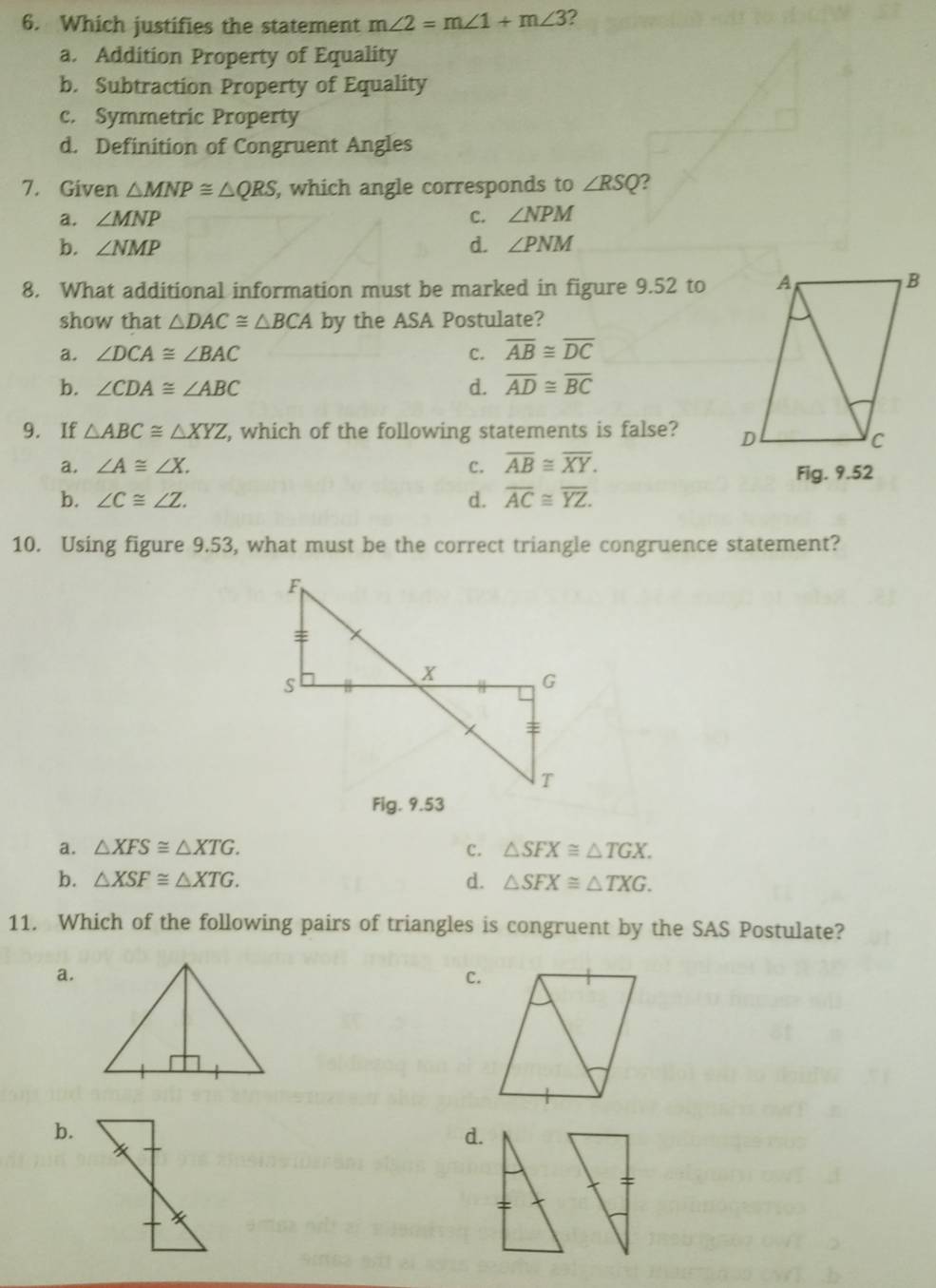 Which justifies the statement m∠ 2=m∠ 1+m∠ 3 ?
a. Addition Property of Equality
b. Subtraction Property of Equality
c. Symmetric Property
d. Definition of Congruent Angles
7. Given △ MNP≌ △ QRS , which angle corresponds to ∠ RSQ ?
a. ∠ MNP C. ∠ NPM
b. ∠ NMP d. ∠ PNM
8. What additional information must be marked in figure 9.52 to
show that △ DAC≌ △ BCA by the ASA Postulate?
a. ∠ DCA≌ ∠ BAC C. overline AB≌ overline DC
b. ∠ CDA≌ ∠ ABC d. overline AD≌ overline BC
9. If △ ABC≌ △ XYZ , which of the following statements is false?
a. ∠ A≌ ∠ X. C. overline AB≌ overline XY. 
Fig. 9.52
b. ∠ C≌ ∠ Z. d. overline AC≌ overline YZ. 
10. Using figure 9.53, what must be the correct triangle congruence statement?
F
:
S
X
G
=
T
Fig. 9.53
a. △ XFS≌ △ XTG. c. △ SFX≌ △ TGX.
b. △ XSF≌ △ XTG. d. △ SFX≌ △ TXG. 
11. Which of the following pairs of triangles is congruent by the SAS Postulate?
a.
C.
b.
d.