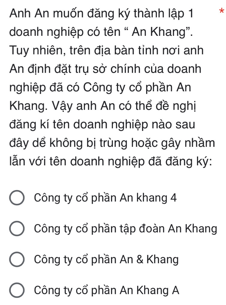 Anh An muốn đăng ký thành lập 1 *
doanh nghiệp có tên “ An Khang”.
Tuy nhiên, trên địa bàn tỉnh nơi anh
An định đặt trụ sở chính của doanh
nghiệp đã có Công ty cổ phần An
Khang. Vậy anh An có thể đề nghị
đăng kí tên doanh nghiệp nào sau
đây dể không bị trùng hoặc gây nhầm
ẫn với tên doanh nghiệp đã đăng ký:
Công ty cổ phần An khang 4
Công ty cổ phần tập đoàn An Khang
Công ty cổ phần An & Khang
Công ty cổ phần An Khang A