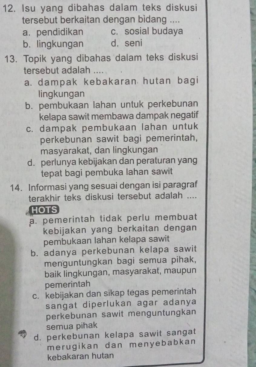 Isu yang dibahas dalam teks diskusi
tersebut berkaitan dengan bidang ....
a.pendidikan c. sosial budaya
b. lingkungan d. seni
13. Topik yang dibahas dalam teks diskusi
tersebut adalah
a. dampak kebakaran hutan bagi
lingkungan
b. pembukaan lahan untuk perkebunan
kelapa sawit membawa dampak negatif
c. dampak pembukaan lahan untuk
perkebunan sawit bagi pemerintah,
masyarakat, dan lingkungan
d. perlunya kebijakan dan peraturan yang
tepat bagi pembuka lahan sawit
14. Informasi yang sesuai dengan isi paragraf
terakhir teks diskusi tersebut adalah ....
HOTS
a. pemerintah tidak perlu membuat
kebijakan yang berkaitan dengan
pembukaan lahan kelapa sawit
b. adanya perkebunan kelapa sawit
menguntungkan bagi semua pihak,
baik lingkungan, masyarakat, maupun
pemerintah
c. kebijakan dan sikap tegas pemerintah
sangat diperlukan agar adanya
perkebunan sawit menguntungkan
semua pihak
d. perkebunan kelapa sawit sangat
merugikan dan menyebabkan
kebakaran hutan