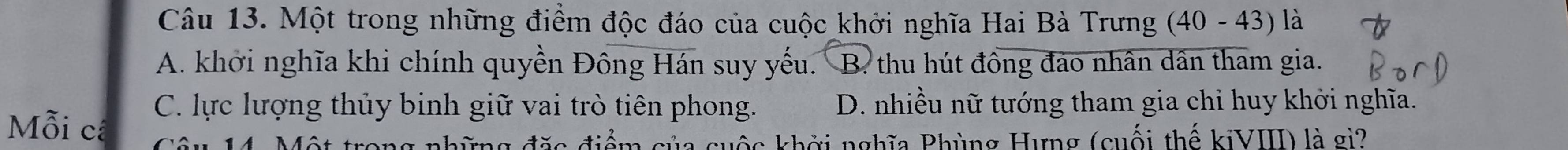 Một trong những điểm độc đáo của cuộc khởi nghĩa Hai Bà Trưng (40 - 43) là
A. khởi nghĩa khi chính quyền Đông Hán suy yếu. B. thu hút đồng đảo nhân dân tham gia.
C. lực lượng thủy binh giữ vai trò tiên phong. D. nhiều nữ tướng tham gia chỉ huy khởi nghĩa.
Mỗi cã
14. Một trong những đặc điểm của cuộc khởi nghĩa Phùng Hưng (cuối thế kiVIII) là gi?