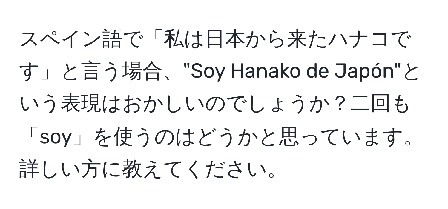 スペイン語で「私は日本から来たハナコです」と言う場合、"Soy Hanako de Japón"という表現はおかしいのでしょうか？二回も「soy」を使うのはどうかと思っています。詳しい方に教えてください。