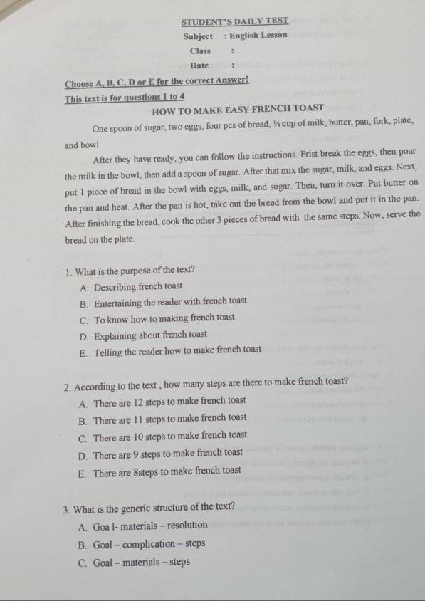 STUDENT'S DAILY TEST
Subject : English Lesson
Class :
Date :
Choose A, B, C, D or E for the correct Answer!
This text is for questions 1 to 4
HOW TO MAKE EASY FRENCH TOAST
One spoon of sugar, two eggs, four pcs of bread, ¼ cup of milk, butter, pan, fork, plate,
and bowl.
After they have ready, you can follow the instructions. Frist break the eggs, then pour
the milk in the bowl, then add a spoon of sugar. After that mix the sugar, milk, and eggs. Next,
put 1 piece of bread in the bowl with eggs, milk, and sugar. Then, turn it over. Put butter on
the pan and heat. After the pan is hot, take out the bread from the bowl and put it in the pan.
After finishing the bread, cook the other 3 pieces of bread with the same steps. Now, serve the
bread on the plate.
1. What is the purpose of the text?
A. Describing french toast
B. Entertaining the reader with french toast
C. To know how to making french toast
D. Explaining about french toast
E. Telling the reader how to make french toast
2. According to the text , how many steps are there to make french toast?
A. There are 12 steps to make french toast
B. There are 11 steps to make french toast
C. There are 10 steps to make french toast
D. There are 9 steps to make french toast
E. There are 8steps to make french toast
3. What is the generic structure of the text?
A. Goa l- materials - resolution
B. Goal - complication - steps
C. Goal - materials - steps