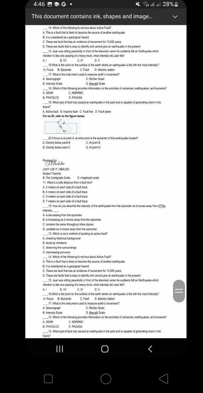 4:46
This document contains ink, shapes and image...
14. Which of the following is not true about Active Fault?
A. This is a fault that is likely to become the source of another earthquake
B. It is considered as a geological hazard
C. These are fault that has an evidence of movement for 10,000 years
D. These are faults that is easy to identify and cannot give an earthquake in the present
15. Juan was sitting peacefully in front of the television when he suddenly felt an Earthquake which
vibration is like one passing of a heavy truck, what intensity did Juan felt?
A. | B. VII C. IV D. V
16.What is the point on the surface of the earth where an earthquake is felt with the most intensity?
A. Focus B. Epicenter C. Fault D. Seismic station
_17. What is the instrument used to measure earth's movement?
A. Seismograph C. Richter Scale
B. Intensity Scale D. Mercal Scale
_18. Which of the following provides information on the activities of voicances, earthquakes, and tsunamis?
A. DENR C. NDRRMC
B. PHIVOLCS D. PAGASA
19. What type of fault has caused an earthquake in the past and is capable of generating more in the
future?
For no.20, refer to the figure below.
A. Directly below point B C. At point B
B. Directly below point C D. At paint D
        
LADY LEE P. OBALDO
Subject Teacher
B. The Centigrade Scale D. magnitude scale
11. What is a safe distance from a fault line?
B. 4 meters on each side of a fault trace
C. 5 meters on each side of a fault trace
D. 7 meters on each side of a fault trace
12. How do you describe the intensity of the earthquake from the epicenter as it moves away from it?The
intensity
A. is decreasing from the epicenter
B. is increasing as it moves away from the epicenter.
C. remains the same throughout other places.
D. unstable as it moves away from the epicenter.
_13. Which is not a method of spotting an active fault?
A. checking historical background
B. studying vibrations
C. observing the surroundings
D. interviewing survivors
_
A. This is a fault that is likely to become the source of another earthquake
B. It is considered as a geological hazard
C. These are fault that has an evidence of movement for 10,000 years.
D. These are faults that is easy to identify and cannot give an earthquake in the present
15. Juan was sitting peacefully in front of the television when he suddenly felt an Earthquake which
vibration is like one passing of a heavy truck, what intensity did Juan felt?
A. | B. VIII C. IV D. V
16.What is the point on the surface of the earth where an earthquake is felt with the most intensity?
A. Focus B. Epicenter C. Fault D. Seismic station
_17. What is the instrument used to measure earth's movement?
C. Richter Scale
B. Intensity Scale D. Mercall Scale
18. Which of the following provides information on the activities of voicances, earthquakes, and tsunamis?
A. DENR C. NDRRMC
B. PHIVOLCS D. PAGASA
19. What type of fault has caused an earthquake in the past and is capable of generating more in the
future?