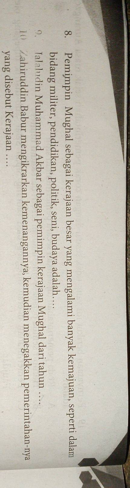 Pemimpin Mughal sebagai kerajaan besar yang mengalami banyak kemajuan, seperti dalam 
bidang militer, pendidikan, politik, seni, budaya adalah… 
9. Jalaludin Muhammad Akbar sebagai pemimpin kerajaan Mughal dari tahun … 
1( Zahiruddin Babur mengikrarkan kemenangannya, kemudian menegakkan pemerintahan-nya 
yang disebut Kerajaan …
