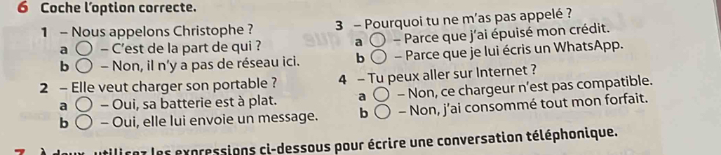 Coche l’option correcte.
1 - Nous appelons Christophe ? 3 - Pourquoi tu ne m’as pas appelé ?
a - C'est de la part de qui ? a ( ) - Parce que j'ai épuisé mon crédit.
b 〇 - Non, il n'y a pas de réseau ici. b - Parce que je lui écris un WhatsApp.
2 - Elle veut charger son portable ? 4 - Tu peux aller sur Internet ?
a ( ) - Oui, sa batterie est à plat. - Non, ce chargeur n’est pas compatible.
a
b ( 〇 - Oui, elle lui envoie un message. b - Non, j’ai consommé tout mon forfait.
utilirez les expressions ci-dessous pour écrire une conversation téléphonique.