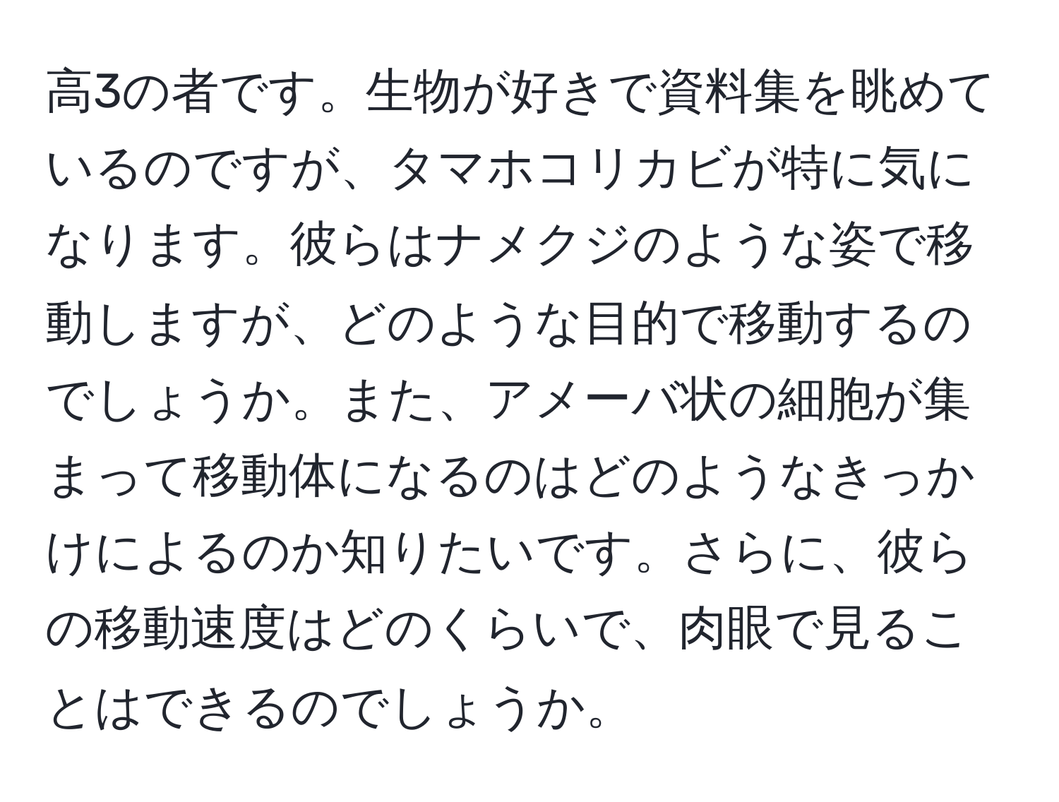 高3の者です。生物が好きで資料集を眺めているのですが、タマホコリカビが特に気になります。彼らはナメクジのような姿で移動しますが、どのような目的で移動するのでしょうか。また、アメーバ状の細胞が集まって移動体になるのはどのようなきっかけによるのか知りたいです。さらに、彼らの移動速度はどのくらいで、肉眼で見ることはできるのでしょうか。