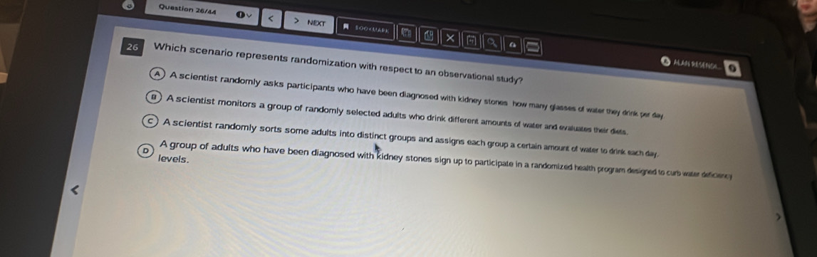 Question 26/44 a < > NeXt SOO
A) A scientist randomly asks participants who have been diagnosed with kidney stones how many glasses of water they drnk per day
) A scientist monitors a group of randomly selected adults who drink different amounts of water and evaluates their diets.
C A scientist randomly sorts some adults into distinct groups and assigns each group a certain amount of water to drink each day.
levels.
A group of adults who have been diagnosed with kidney stones sign up to participate in a randomized health program designed to curb water deficency