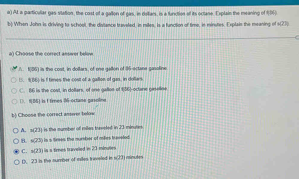 At a particular gas station, the cost of a gallon of gas, in dollars, is a function of its octane. Explain the meaning of f(86). 
b) When John is driving to school, the distance traveled, in miles; is a function of time, in minutes. Explain the meaning of s(23)
a) Choose the correct answer below.
A. f(86) is the cost, in dollars, of one gallon of 86 -octane gasoline.
B. f(86) is f times the cost of a gallon of gas, in dollars.
C. 86 is the cost, in dollars, of one gallon of f(86) -octane gasoline.
D. f(86) is f times 86 -octane gasoline
b) Choose the correct answer below.
A. s(23) is the number of miles traveled in 23 minutes.
B. s(23) is s times the number of miles traveled
C. s(23) is s times traveled in 23 minutes
D. 23 is the number of miles traveled in s(23) minutes