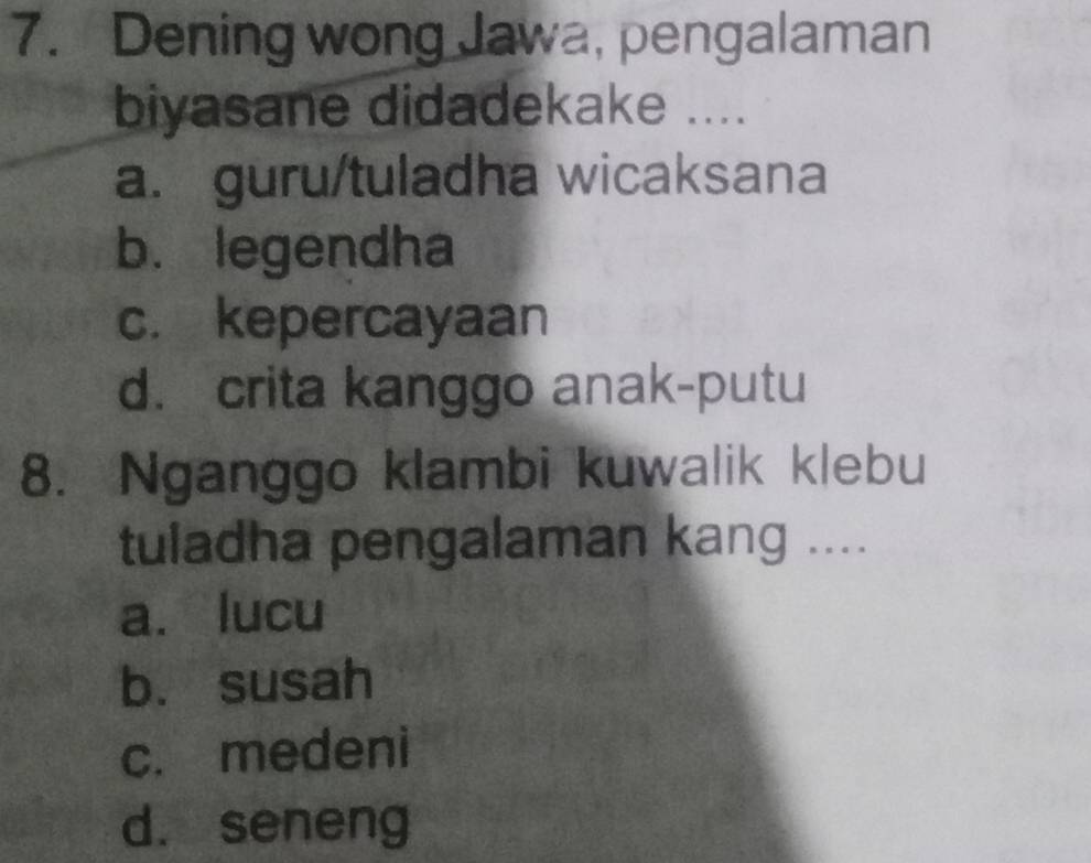 Dening wong Jawa, pengalaman
biyasane didadekake ....
a. guru/tuladha wicaksana
b. legendha
c. kepercayaan
d. crita kanggo anak-putu
8. Nganggo klambi kuwalik klebu
tuladha pengalaman kang ....
a. lucu
b. susah
c. medeni
d. seneng