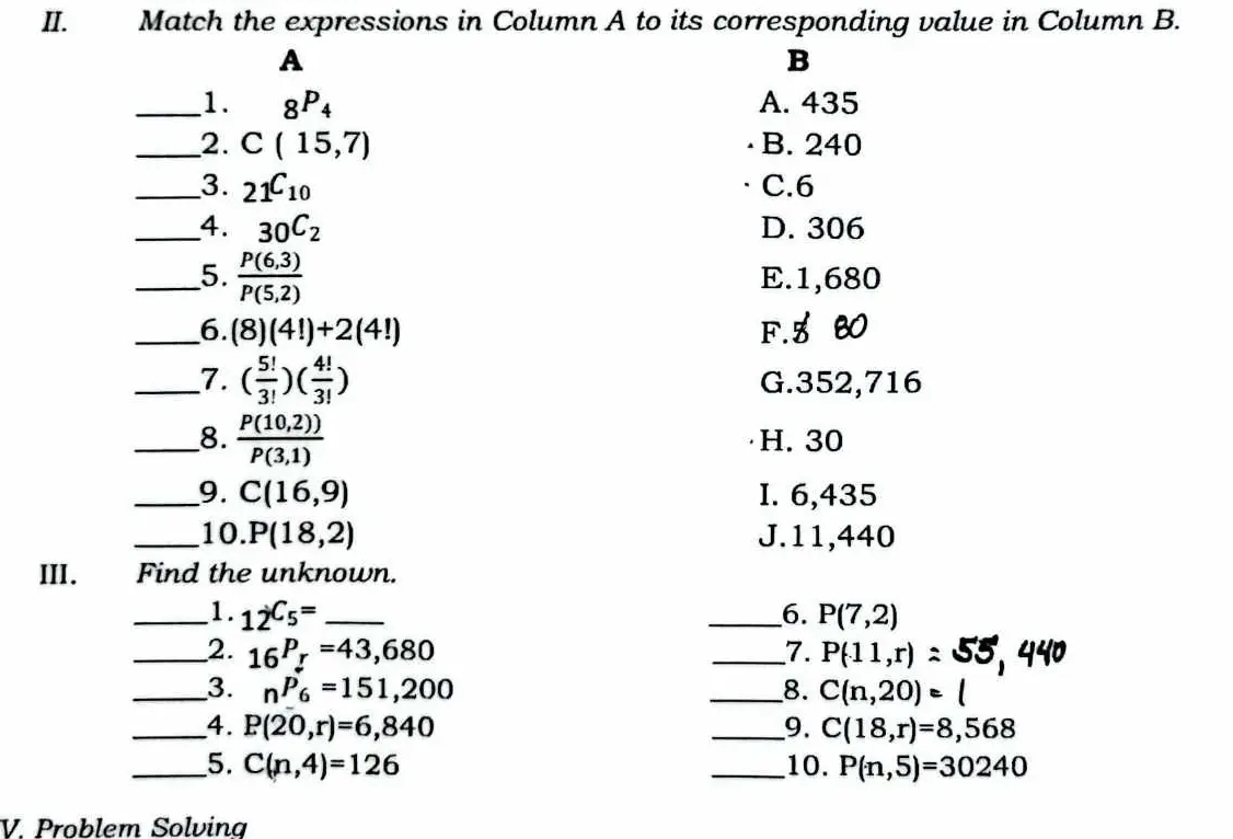 Match the expressions in Column A to its corresponding value in Column B.
A
B
_1. _8P_4 A. 435
_2. C(15,7) B. 240
_3. _21C_10 C. 6
_4. 30C_2 D. 306
__5.  (P(6,3))/P(5,2)  E. 1,680
_6. (8)(4!)+2(4!) F. 5 30
_7. ( 5!/3! )( 4!/3! ) G. 352,716
__8.  (P(10,2)))/P(3,1)  H. 30
_9. C(16,9) I. 6,435
_10. P(18,2) J. 11,440
III. Find the unknown.
_1. _12C_5= _ _6. P(7,2)
_2. _16P_r=43,680 _7. P(11,r)
_3. _nP_6=151,200 _8. C(n,20)=l
_4. P(20,r)=6,840 _9. C(18,r)=8,568
_5. C(n,4)=126 _10. P(n,5)=30240
V. Problem Solving