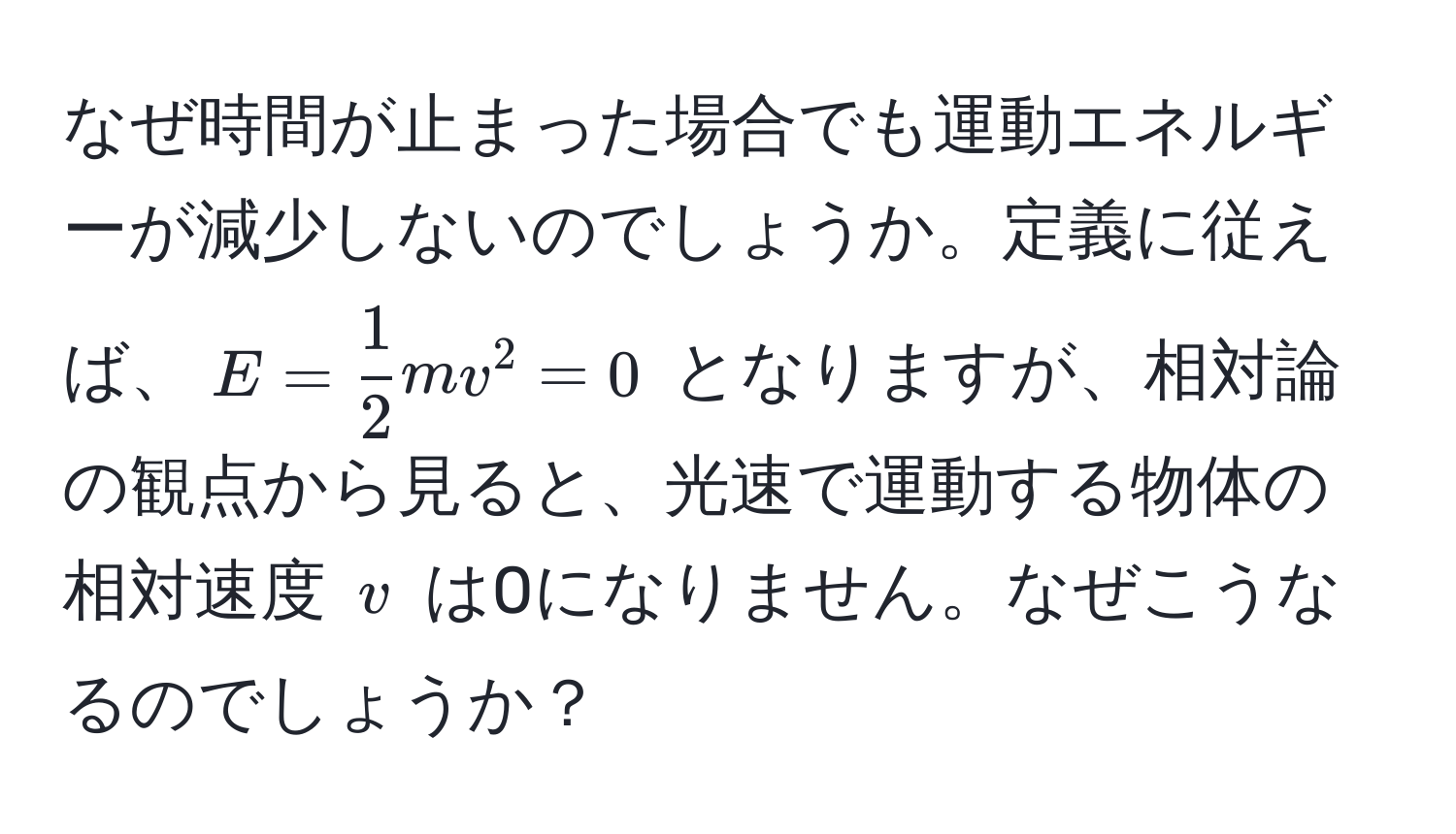 なぜ時間が止まった場合でも運動エネルギーが減少しないのでしょうか。定義に従えば、$E =  1/2 mv^2 = 0$ となりますが、相対論の観点から見ると、光速で運動する物体の相対速度 $v$ は0になりません。なぜこうなるのでしょうか？