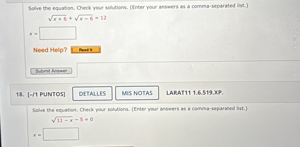 Solve the equation. Check your solutions. (Enter your answers as a comma-separated list.)
sqrt(x+6)+sqrt(x-6)=12
x=□
Need Help? Read it 
Submit Answer 
18. [-/1 PUNTOS] DETALLES MIS NOTAS LARAT11 1.6.519.XP. 
Solve the equation. Check your solutions. (Enter your answers as a comma-separated list.)
sqrt(11-x)-5=0
x=□