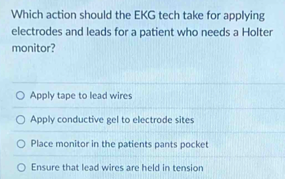 Which action should the EKG tech take for applying
electrodes and leads for a patient who needs a Holter
monitor?
Apply tape to lead wires
Apply conductive gel to electrode sites
Place monitor in the patients pants pocket
Ensure that lead wires are held in tension