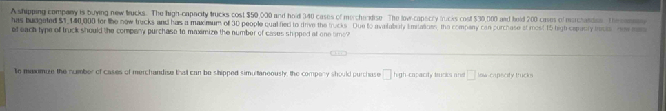 A shipping company is buying new trucks. The high-capacity trucks cost $50,000 and hold 340 cases of merchandise The low-capacity trucks cost $30,000 and hold 200 cases of merchandsa The coman 
has budgeted $1,140,000 for the new trucks and has a maximum of 30 people qualified to drive the trucks Due to availability limitations, the company can purchase at most 15 high-capacity trucks . Hew man 
of each type of truck should the company purchase to maximize the number of cases shipped at one time? 
To maximize the number of cases of merchandise that can be shipped simultaneously, the company should purchase □ hig h-capacity trucks and □ low-capacity trucks